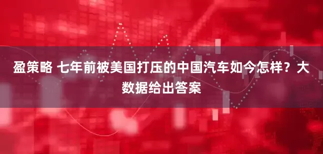 盈策略 七年前被美国打压的中国汽车如今怎样？大数据给出答案