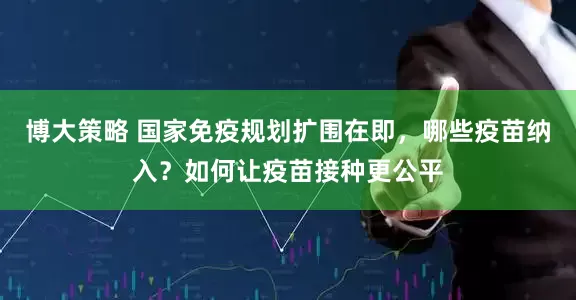 博大策略 国家免疫规划扩围在即，哪些疫苗纳入？如何让疫苗接种更公平