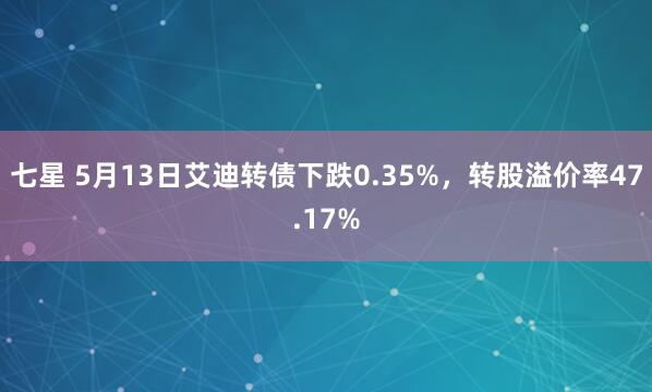 七星 5月13日艾迪转债下跌0.35%，转股溢价率47.17%