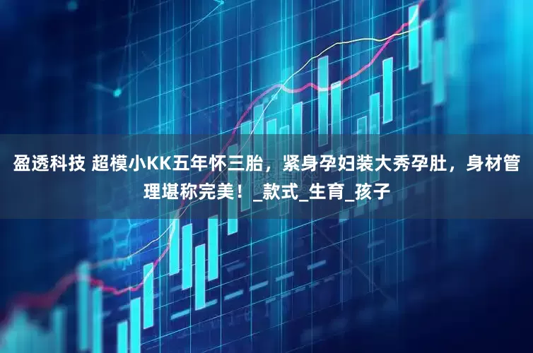 盈透科技 超模小KK五年怀三胎，紧身孕妇装大秀孕肚，身材管理堪称完美！_款式_生育_孩子