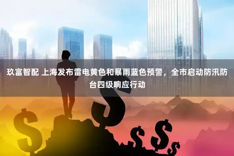 玖富智配 上海发布雷电黄色和暴雨蓝色预警，全市启动防汛防台四级响应行动