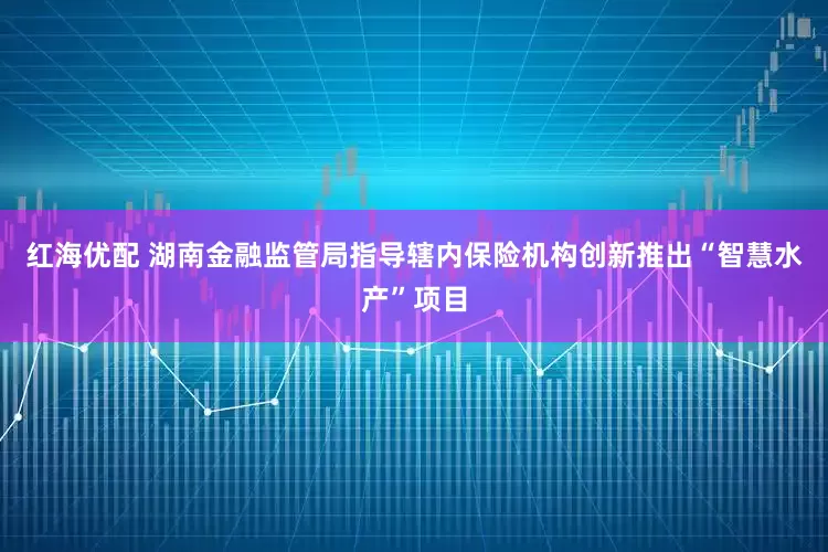 红海优配 湖南金融监管局指导辖内保险机构创新推出“智慧水产”项目