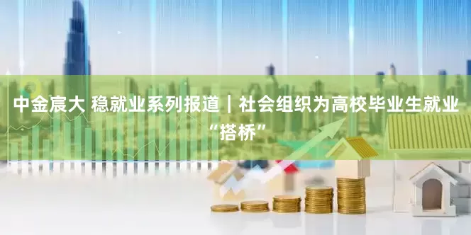 中金宸大 稳就业系列报道｜社会组织为高校毕业生就业“搭桥”