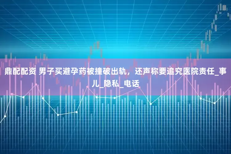 鼎配配资 男子买避孕药被撞破出轨，还声称要追究医院责任_事儿_隐私_电话