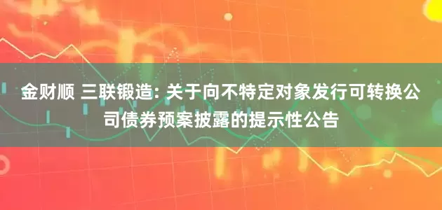 金财顺 三联锻造: 关于向不特定对象发行可转换公司债券预案披露的提示性公告