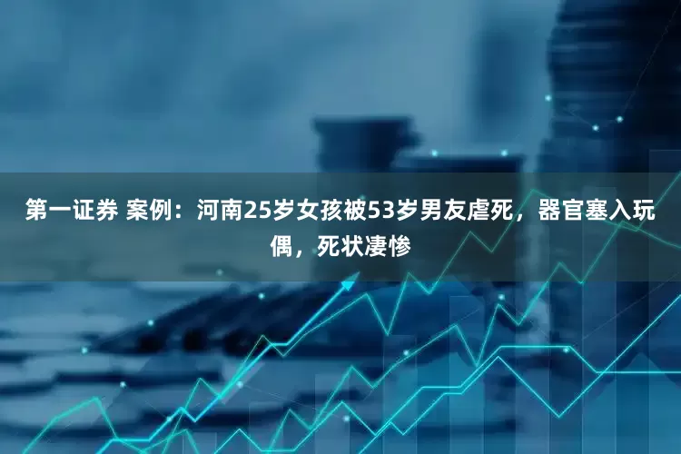 第一证券 案例：河南25岁女孩被53岁男友虐死，器官塞入玩偶，死状凄惨