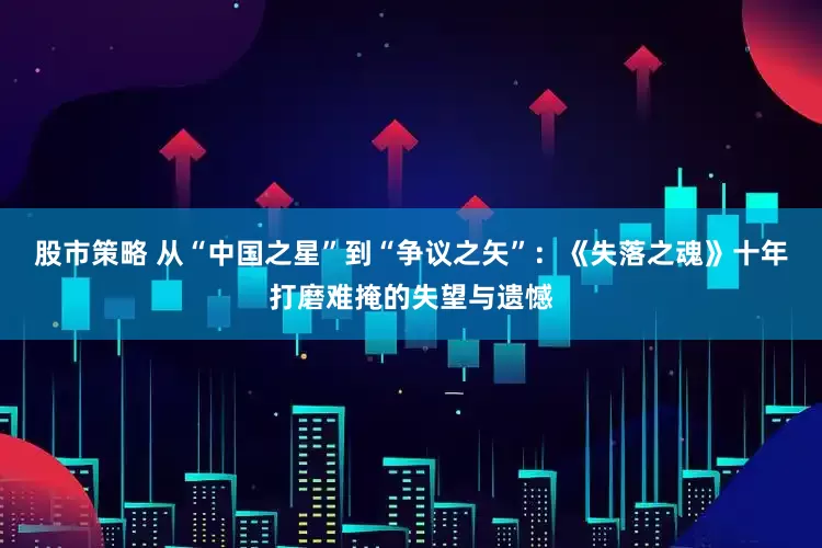 股市策略 从“中国之星”到“争议之矢”：《失落之魂》十年打磨难掩的失望与遗憾