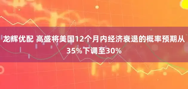 龙辉优配 高盛将美国12个月内经济衰退的概率预期从35%下调至30%