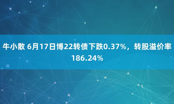 牛小散 6月17日博22转债下跌0.37%，转股溢价率186.24%