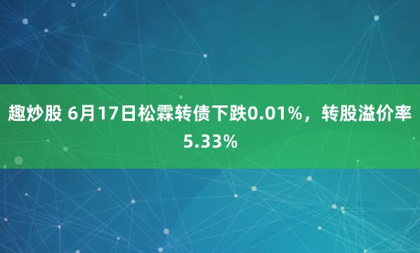 趣炒股 6月17日松霖转债下跌0.01%，转股溢价率5.33%