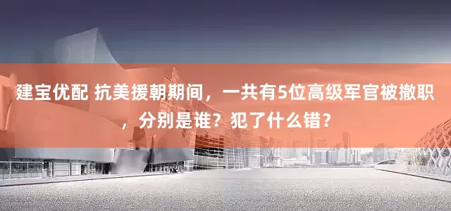 建宝优配 抗美援朝期间，一共有5位高级军官被撤职，分别是谁？犯了什么错？