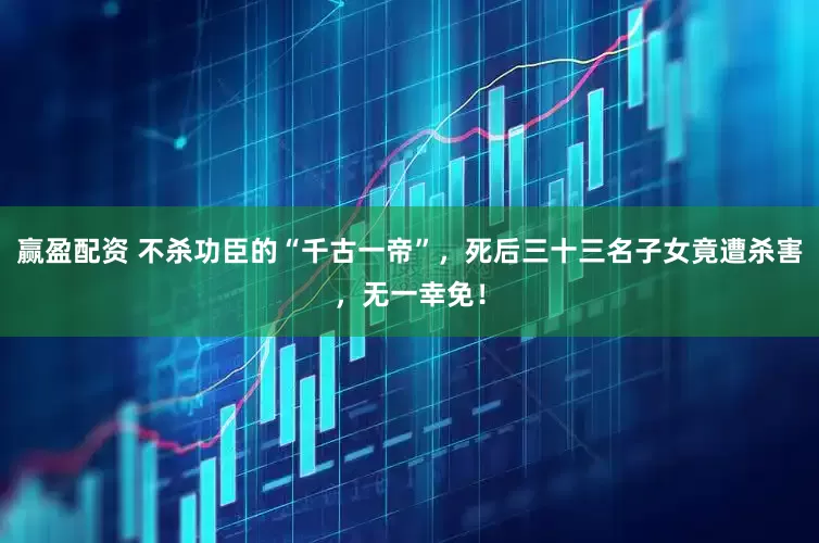 赢盈配资 不杀功臣的“千古一帝”，死后三十三名子女竟遭杀害，无一幸免！