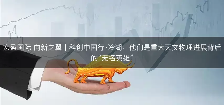 宏盈国际 向新之翼｜科创中国行·冷湖：他们是重大天文物理进展背后的“无名英雄”
